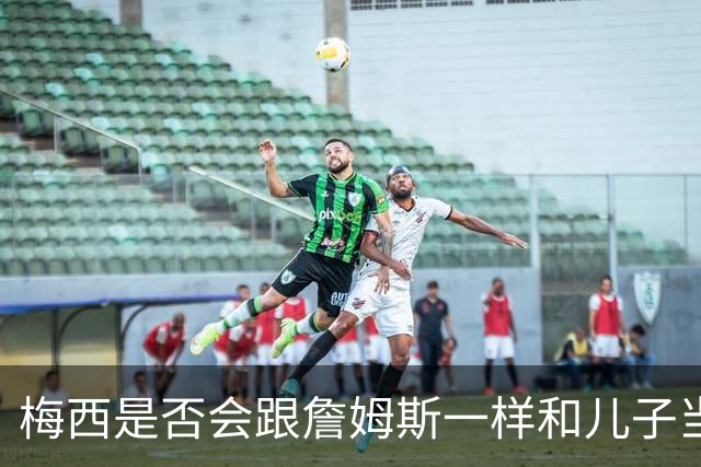 梅西是否会跟詹姆斯一样和儿子当队友？MLS总裁说拭目以待！