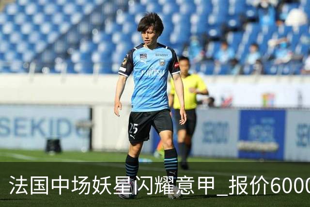 法国中场妖星闪耀意甲 报价6000万欧都不卖 5大顶级豪门都想签他