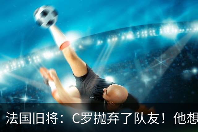 法国旧将：C罗抛弃了队友！他想真正归队不容易！