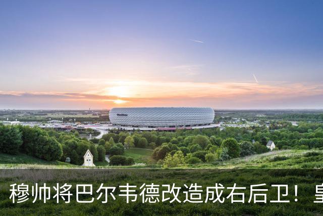 穆帅将巴尔韦德改造成右后卫！皇马右后卫竞争格局，发生重大变化